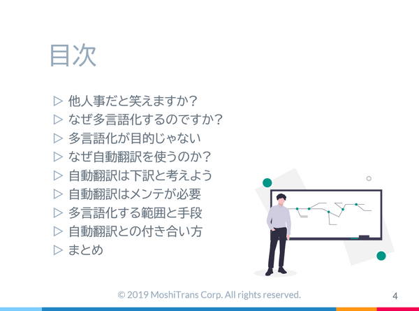 [サムネイル] 目次, 他人事だと笑えますか?, なぜ多言語化するのですか?, 多言語化が目的じゃない, なぜ自動翻訳を使うのか?, 自動翻訳は下訳と考えよう, 自動翻訳はメンテが必要, 多言語化する範囲と手段, 自動翻訳との付き合い方, まとめ